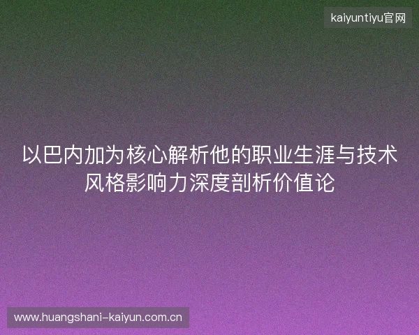 以巴内加为核心解析他的职业生涯与技术风格影响力深度剖析价值论 以巴内加为核心解析他的职业生涯与技术风格影响力深度剖析价值论
