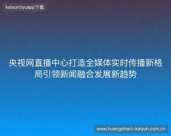 央视网直播中心打造全媒体实时传播新格局引领新闻融合发展新趋势 央视网直播中心打造全媒体实时传播新格局引领新闻融合发展新趋势