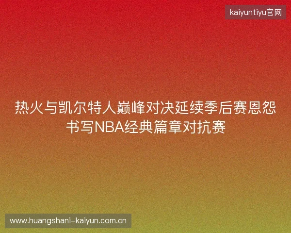 热火与凯尔特人巅峰对决延续季后赛恩怨书写NBA经典篇章对抗赛 热火与凯尔特人巅峰对决延续季后赛恩怨书写NBA经典篇章对抗赛