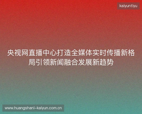 央视网直播中心打造全媒体实时传播新格局引领新闻融合发展新趋势