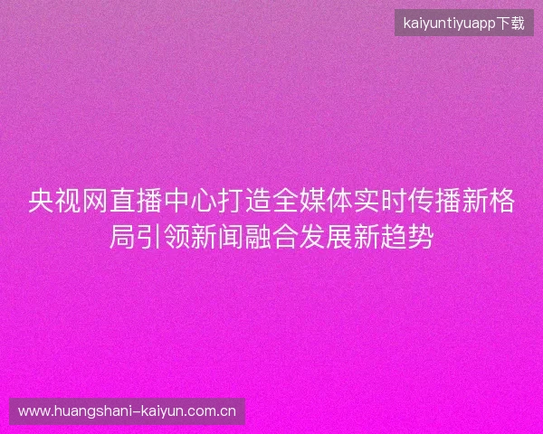 央视网直播中心打造全媒体实时传播新格局引领新闻融合发展新趋势 央视网直播中心打造全媒体实时传播新格局引领新闻融合发展新趋势